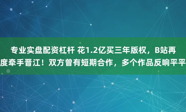 专业实盘配资杠杆 花1.2亿买三年版权，B站再度牵手晋江！双方曾有短期合作，多个作品反响平平