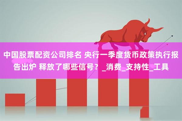 中国股票配资公司排名 央行一季度货币政策执行报告出炉 释放了哪些信号？_消费_支持性_工具