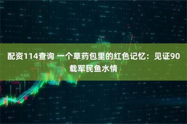 配资114查询 一个草药包里的红色记忆：见证90载军民鱼水情