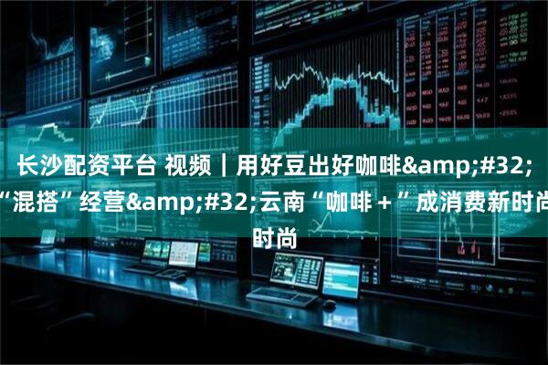 长沙配资平台 视频｜用好豆出好咖啡 “混搭”经营 云南“咖啡＋”成消费新时尚