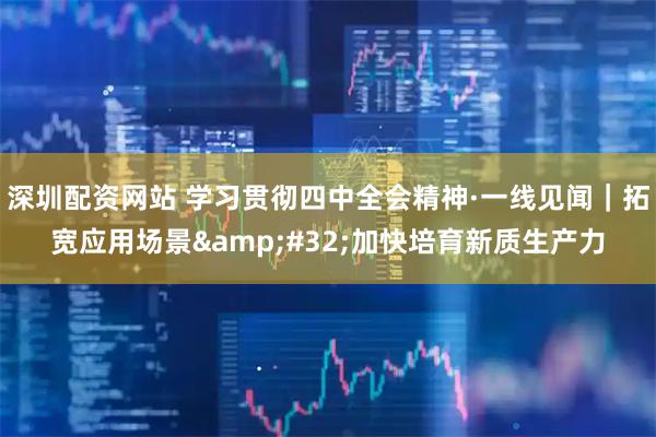 深圳配资网站 学习贯彻四中全会精神·一线见闻｜拓宽应用场景 加快培育新质生产力