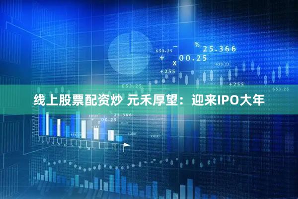 线上股票配资炒 元禾厚望：迎来IPO大年