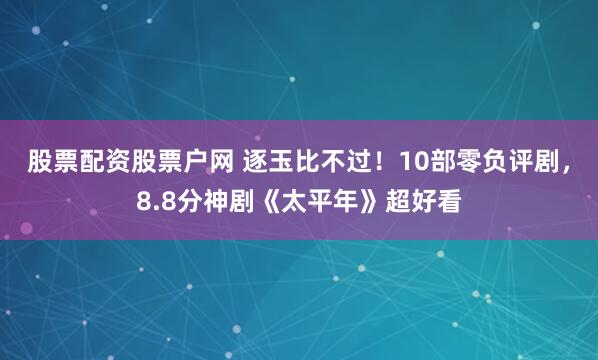 股票配资股票户网 逐玉比不过！10部零负评剧，8.8分神剧《太平年》超好看