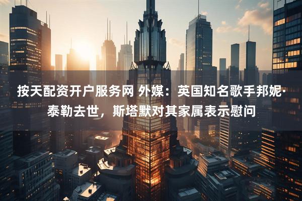 按天配资开户服务网 外媒：英国知名歌手邦妮·泰勒去世，斯塔默对其家属表示慰问