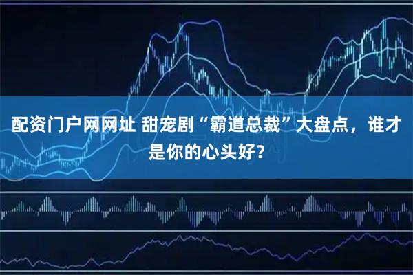 配资门户网网址 甜宠剧“霸道总裁”大盘点，谁才是你的心头好？