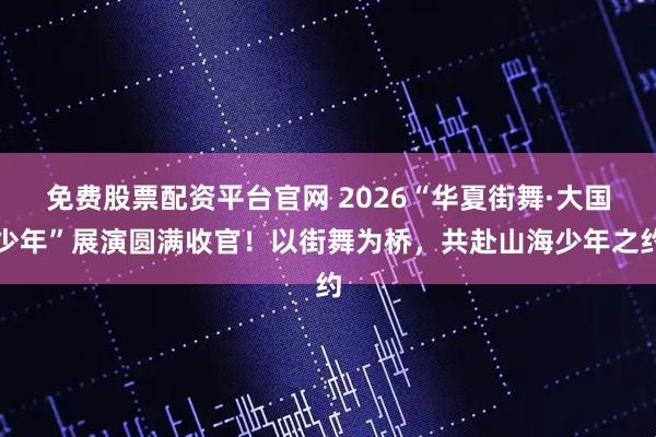 免费股票配资平台官网 2026“华夏街舞·大国少年”展演圆满收官！以街舞为桥，共赴山海少年之约